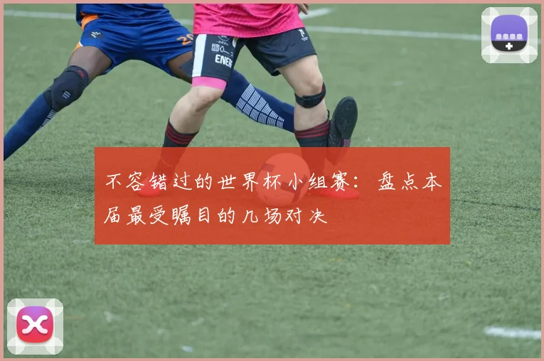 不容错过的世界杯小组赛：盘点本届最受瞩目的几场对决
