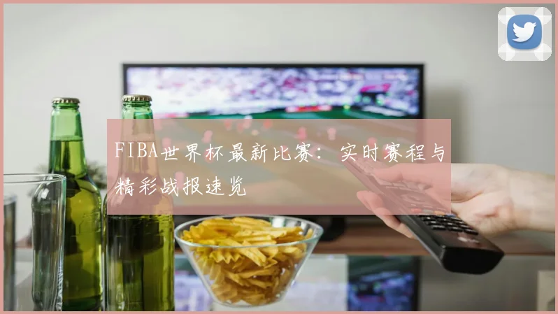 FIBA世界杯最新比赛：实时赛程与精彩战报速览