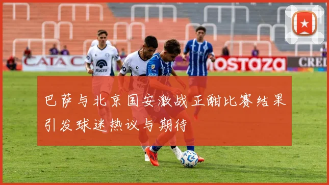 巴萨与北京国安激战正酣比赛结果引发球迷热议与期待