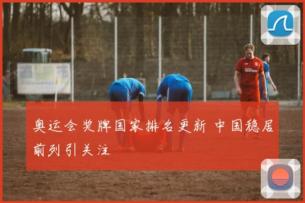 奥运会奖牌国家排名更新 中国稳居前列引关注