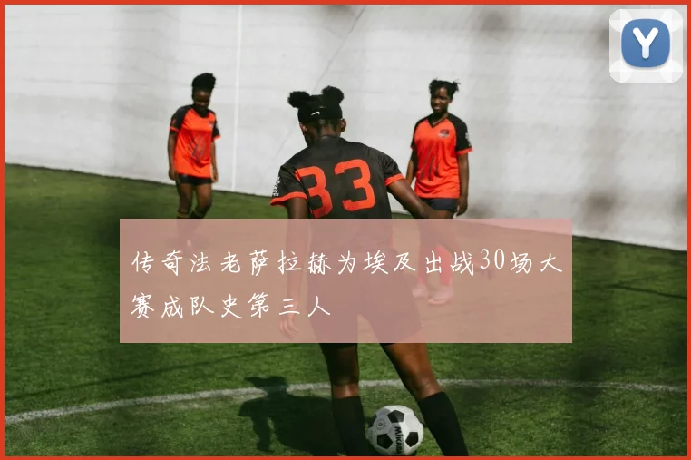 传奇法老萨拉赫为埃及出战30场大赛成队史第三人