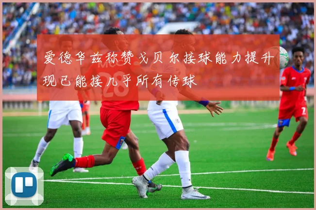 爱德华兹称赞戈贝尔接球能力提升现已能接几乎所有传球