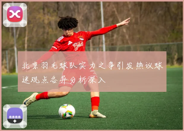 北京羽毛球队实力之争引发热议球迷观点各异分析深入