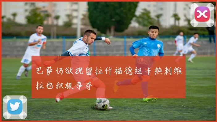 巴萨仍欲挽留拉什福德纽卡热刺维拉也积极争夺