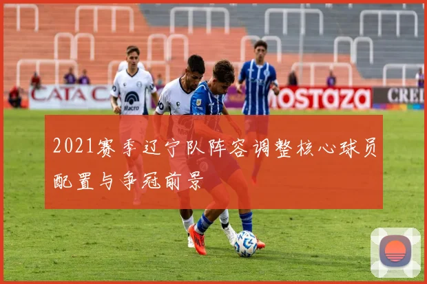2021赛季辽宁队阵容调整核心球员配置与争冠前景